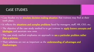 CASE STUDIES
• Case Studies try to simulate decision-making situation that trainees may find at their
work place.
• It reflects the situations and complex problems faced by managers, staff, HR, CEO, etc.
• The objective of the case study method is to get trainees to apply known concepts and
ideologies and ascertain new ones.
• The case study method emphasize on approach to see a particular problem rather
than a solution.
• Their solutions are not as important as the understanding of advantages and
disadvantages.
 