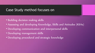 Case Study method focuses on
• Building decision making skills
• Assessing and developing Knowledge, Skills and Attitudes (KSAs)
• Developing communication and interpersonal skills
• Developing management skills
• Developing procedural and strategic knowledge
 