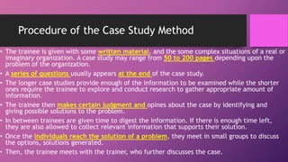 Procedure of the Case Study Method
• The trainee is given with some written material, and the some complex situations of a real or
imaginary organization. A case study may range from 50 to 200 pages depending upon the
problem of the organization.
• A series of questions usually appears at the end of the case study.
• The longer case studies provide enough of the information to be examined while the shorter
ones require the trainee to explore and conduct research to gather appropriate amount of
information.
• The trainee then makes certain judgment and opines about the case by identifying and
giving possible solutions to the problem.
• In between trainees are given time to digest the information. If there is enough time left,
they are also allowed to collect relevant information that supports their solution.
• Once the individuals reach the solution of a problem, they meet in small groups to discuss
the options, solutions generated.
• Then, the trainee meets with the trainer, who further discusses the case.
 