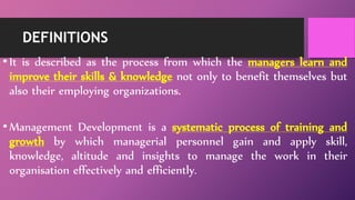 DEFINITIONS
•It is described as the process from which the managers learn and
improve their skills & knowledge not only to benefit themselves but
also their employing organizations.
•Management Development is a systematic process of training and
growth by which managerial personnel gain and apply skill,
knowledge, altitude and insights to manage the work in their
organisation effectively and efficiently.
 