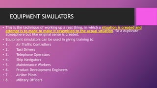 EQUIPMENT SIMULATORS
• This is the technique of working up a real thing, in which a situation is created and
attempt is to made to make it resembled to the actual situation. So a duplicate
atmosphere but like original sense is created.
• Equipment simulators can be used in giving training to:
• 1. Air Traffic Controllers
• 2. Taxi Drivers
• 3. Telephone Operators
• 4. Ship Navigators
• 5. Maintenance Workers
• 6. Product Development Engineers
• 7. Airline Pilots
• 8. Military Officers
 