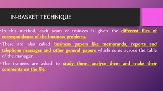 IN-BASKET TECHNIQUE
• In this method, each team of trainees is given the different files of
correspondence of the business problems.
• These are also called business papers like memoranda, reports and
telephone messages and other general papers which come across the table
of the manager.
• The trainees are asked to study them, analyse them and make their
comments on the file.
 