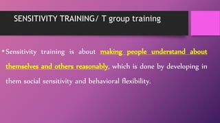 SENSITIVITY TRAINING/ T group training
•Sensitivity training is about making people understand about
themselves and others reasonably, which is done by developing in
them social sensitivity and behavioral flexibility.
 