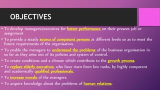 OBJECTIVES
• To develop managers/executives for better performance on their present job or
assignment
• To provide a steady source of competent persons at different levels so as to meet the
future requirements of the organisation.
• To enable the managers to understand the problems of the business organisation in
so far as they arise out of its policies and system of control.
• To create conditions and a climate which contribute to the growth process.
• To replace elderly executives, who have risen from low ranks, by highly competent
and academically qualified professionals.
• To increase morale of the managers.
• To acquire knowledge about the problems of human relations.
 