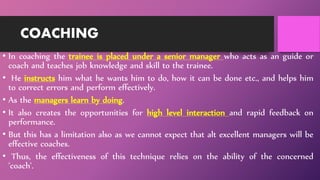 COACHING
• In coaching the trainee is placed under a senior manager who acts as an guide or
coach and teaches job knowledge and skill to the trainee.
• He instructs him what he wants him to do, how it can be done etc., and helps him
to correct errors and perform effectively.
• As the managers learn by doing.
• It also creates the opportunities for high level interaction and rapid feedback on
performance.
• But this has a limitation also as we cannot expect that alt excellent managers will be
effective coaches.
• Thus, the effectiveness of this technique relies on the ability of the concerned
'coach'.
 