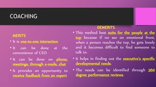 COACHING
MERITS
• It is one-to-one interaction
• It can be done at the
convenience of CEO
• It can be done on phone,
meetings, through e-mails, chat
• It provides an opportunity to
receive feedback from an expert
DEMERITS
• This method best suits for the people at the
top because if we see on emotional front,
when a person reaches the top, he gets lonely
and it becomes difficult to find someone to
talk to.
• It helps in finding out the executive’s specific
developmental needs.
• The needs can be identified through 360
degree performance reviews.
 