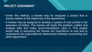 PROJECT ASSIGNMENT
11
• Under this method, a trainee may be assigned a project that is
closely related to the objectives of the department.
• A trainee may be assigned to develop a system of cost control in the
execution of orders. The trainee will study the problem, collect and
analyse data and make recommendations upon it. This project
would help in educating the trainee the importance of cost and to
understand the organizational relationships between accounting and
other department.
 