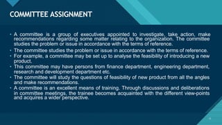 COMMITTEE ASSIGNMENT
13
• A committee is a group of executives appointed to investigate, take action, make
recommendations regarding some matter relating to the organization. The committee
studies the problem or issue in accordance with the terms of reference.
• The committee studies the problem or issue in accordance with the terms of reference.
• For example, a committee may be set up to analyse the feasibility of introducing a new
product.
• This committee may have persons from finance department, engineering department,
research and development department etc.
• The committee will study the questions of feasibility of new product from all the angles
and make recommendations.
• A committee is an excellent means of training. Through discussions and deliberations
in committee meetings, the trainee becomes acquainted with the different view-points
and acquires a wider perspective.
 