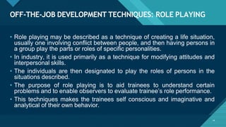 OFF-THE-JOB DEVELOPMENT TECHNIQUES: ROLE PLAYING
14
• Role playing may be described as a technique of creating a life situation,
usually one involving conflict between people, and then having persons in
a group play the parts or roles of specific personalities.
• In industry, it is used primarily as a technique for modifying attitudes and
interpersonal skills.
• The individuals are then designated to play the roles of persons in the
situations described.
• The purpose of role playing is to aid trainees to understand certain
problems and to enable observers to evaluate trainee’s role performance.
• This techniques makes the trainees self conscious and imaginative and
analytical of their own behavior.
 