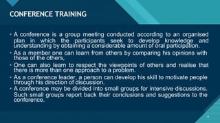 CONFERENCE TRAINING
16
• A conference is a group meeting conducted according to an organised
plan in which the participants seek to develop knowledge and
understanding by obtaining a considerable amount of oral participation.
• As a member one can learn from others by comparing his opinions with
those of the others,
• One can also learn to respect the viewpoints of others and realise that
there is more than one approach to a problem.
• As a conference leader, a person can develop his skill to motivate people
through his direction of discussion.
• A conference may be divided into small groups for intensive discussions.
Such small groups report back their conclusions and suggestions to the
conference.
 