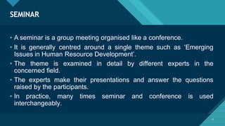 SEMINAR
17
• A seminar is a group meeting organised like a conference.
• It is generally centred around a single theme such as ‘Emerging
Issues in Human Resource Development’.
• The theme is examined in detail by different experts in the
concerned field.
• The experts make their presentations and answer the questions
raised by the participants.
• In practice, many times seminar and conference is used
interchangeably.
 