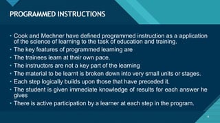 PROGRAMMED INSTRUCTIONS
18
• Cook and Mechner have defined programmed instruction as a application
of the science of learning to the task of education and training.
• The key features of programmed learning are
• The trainees learn at their own pace.
• The instructors are not a key part of the learning
• The material to be learnt is broken down into very small units or stages.
• Each step logically builds upon those that have preceded it.
• The student is given immediate knowledge of results for each answer he
gives
• There is active participation by a learner at each step in the program.
 