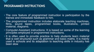 PROGRAMMED INSTRUCTIONS
19
• The core feature of programmed instruction is participation by the
trainee and immediate feedback to him.
• The programmed instruction includes elaborate teaching machines,
films, sound tapes, programmed books, illustrations, printed
material, diagrams.
• Computer-Assistant instructions: It is based on some of the learning
principles employed in programmed instructions.
• It is often used to provide practice to help students learn material
that is well structured such as grammar and basic maths. It is mainly
used in schools and its adaptation to teaching skills in industry has
been slow
 