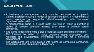 MANAGEMENT GAMES
21
• A business or management game may be described as a dynamic
training exercise utilizing a model of business situation. It is essentially a
group exercise in sequential decision-making under simulated
organisational conditions.
• A management game is a class room exercise in which a number of
teams of trainees compete against each other to achieve certain
objectives.
• The game is designed to be a close representation of real life conditions.
make decisions about
inventories, sales etc.
production, cost,
for a simulated
• The trainees are asked to
research and development,
environment.
• The participants are often divided into teams as competing companies,
experience is also obtained in a team-work.
 