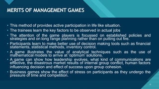 MERITS OF MANAGEMENT GAMES
22
• This method of provides active participation in life like situation.
• The trainees learn the key factors to be observed in actual jobs
• The attention of the game players is focussed on established policies and
strategies and on long range planning rather than on putting out fire.
• Participants learn to make better use of decision making tools such as financial
statements, statistical methods, inventory control.
• A game illustrates the value of analytical techniques such as the use of
mathematical models to arrive at ‘optimum’ solutions.
• A game can show how leadership evolves, what kind of communications are
effective, the disastrous market results of internal group conflict, human factors
influencing decision and effect of success upon group cohesion.
• Business games show the effect of stress on participants as they undergo the
pressure of time and competition.
 