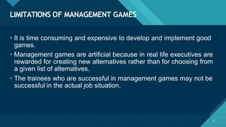 LIMITATIONS OF MANAGEMENT GAMES
23
• It is time consuming and expensive to develop and implement good
games.
• Management games are artificial because in real life executives are
rewarded for creating new alternatives rather than for choosing from
a given list of alternatives.
• The trainees who are successful in management games may not be
successful in the actual job situation.
 