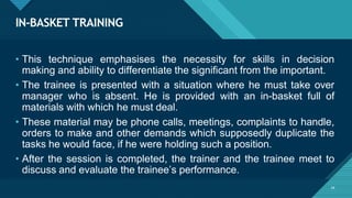 IN-BASKET TRAINING
24
• This technique emphasises the necessity for skills in decision
making and ability to differentiate the significant from the important.
• The trainee is presented with a situation where he must take over
manager who is absent. He is provided with an in-basket full of
materials with which he must deal.
• These material may be phone calls, meetings, complaints to handle,
orders to make and other demands which supposedly duplicate the
tasks he would face, if he were holding such a position.
• After the session is completed, the trainer and the trainee meet to
discuss and evaluate the trainee’s performance.
 
