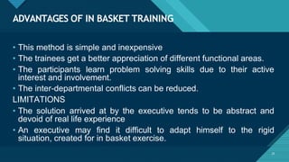 ADVANTAGES OF IN BASKET TRAINING
25
• This method is simple and inexpensive
• The trainees get a better appreciation of different functional areas.
• The participants learn problem solving skills due to their active
interest and involvement.
• The inter-departmental conflicts can be reduced.
LIMITATIONS
• The solution arrived at by the executive tends to be abstract and
devoid of real life experience
• An executive may find it difficult to adapt himself to the rigid
situation, created for in basket exercise.
 