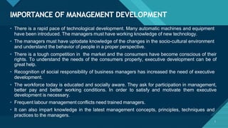 IMPORTANCE OF MANAGEMENT DEVELOPMENT
3
• There is a rapid pace of technological development. Many automatic machines and equipment
have been introduced. The managers must have working knowledge of new technology.
• The managers must have uptodate knowledge of the changes in the socio-cultural environment
and understand the behavior of people in a proper perspective.
• There is a tough competition in the market and the consumers have become conscious of their
rights. To understand the needs of the consumers properly, executive development can be of
great help.
• Recognition of social responsibility of business managers has increased the need of executive
development.
• The workforce today is educated and socially aware. They ask for participation in management,
better pay and better working conditions. In order to satisfy and motivate them executive
development is necessary.
• Frequent labour management conflicts need trained managers.
• It can also impart knowledge in the latest management concepts, principles, techniques and
practices to the managers.
 