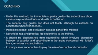 COACHING
7
• Under this method, the immediate superior guides the subordinate about
various ways and methods and skills to do the job.
• The superior only guides and does not teach, although he extends his
assistance whenever needed..
• Periodic feedback and evaluation are also part of this method
• It provides real and practical job experience to the trainee.
• It should be distinguished from counselling which involves discussion
between a superior and subordinate in the areas concerned with latter’s
fears, emotions and aspirations.
• In many cases superior has to play the role of a coach and counsellor.
 