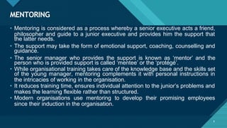 MENTORING
8
• Mentoring is considered as a process whereby a senior executive acts a friend,
philosopher and guide to a junior executive and provides him the support that
the latter needs.
• The support may take the form of emotional support, coaching, counselling and
guidance.
• The senior manager who provides the support is known as ‘mentor’ and the
person who is provided support is called ‘mentee’ or the ‘protégé’.
• While organisational training takes care of the knowledge base and the skills set
of the young manager, mentoring complements it with personal instructions in
the intricacies of working in the organisation.
• It reduces training time, ensures individual attention to the junior’s problems and
makes the learning flexible rather than structured.
• Modern organisations use mentoring to develop their promising employees
since their induction in the organisation.
 
