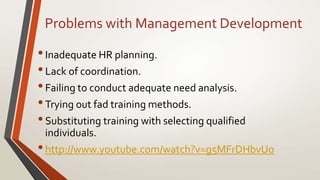 Problems with Management Development
•Inadequate HR planning.
•Lack of coordination.
•Failing to conduct adequate need analysis.
•Trying out fad training methods.
•Substituting training with selecting qualified
individuals.
•http://www.youtube.com/watch?v=g5MFrDHbvUo
 