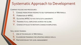 SystematicApproach to Development
COMPANY POLICIES AND PROCEDURES:
I. CHANGE FROM SPOON FEEDING TO SELF DEPENDENCE AT MOTOROLA.
II. FORMATION OF MTEC.
III. ELEVATING MTECTO THE STATUS OF A UNIVERSITY.
IV. TRAININGTO ALL EMPLOYEES ACROSS THE GLOBE.
V. CHANGE OF RULES TO MOTIVATE CHANGE IN EMPLOYEES.
SKILL BASED TRAINING:
I. USE OF TECHNOLOGY AT MOTOROLA.
II. CLASSROOM TRAININGS FOR UPDATING VARIOUS SKILLS.
III. PARTICIPATION BY TOP LEVEL MANAGEMENT.
 