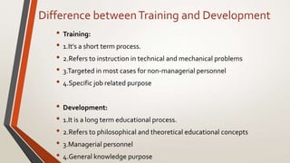 Difference betweenTraining and Development
• Training:
• 1.It's a short term process.
• 2.Refers to instruction in technical and mechanical problems
• 3.Targeted in most cases for non-managerial personnel
• 4.Specific job related purpose
• Development:
• 1.It is a long term educational process.
• 2.Refers to philosophical and theoretical educational concepts
• 3.Managerial personnel
• 4.General knowledge purpose
 