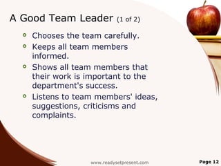 A Good Team Leader            (1 of 2)

     Chooses the team carefully.
     Keeps all team members
      informed.
     Shows all team members that
      their work is important to the
      department's success.
     Listens to team members' ideas,
      suggestions, criticisms and
      complaints.




                    www.readysetpresent.com   Page 12
 