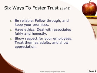 Six Ways To Foster Trust               (1 of 3)



  1.   Be reliable. Follow through, and
       keep your promises.
  2.   Have ethics. Deal with associates
       fairly and honestly.
  3.   Show respect for your employees.
       Treat them as adults, and show
       appreciation.




                     www.readysetpresent.com      Page 9
 