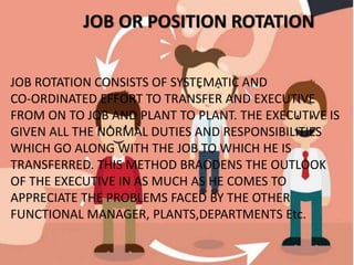 JOB OR POSITION ROTATION
JOB ROTATION CONSISTS OF SYSTEMATIC AND
CO-ORDINATED EFFORT TO TRANSFER AND EXECUTIVE
FROM ON TO JOB AND PLANT TO PLANT. THE EXECUTIVE IS
GIVEN ALL THE NORMAL DUTIES AND RESPONSIBILITIES
WHICH GO ALONG WITH THE JOB TO WHICH HE IS
TRANSFERRED. THIS METHOD BRAODENS THE OUTLOOK
OF THE EXECUTIVE IN AS MUCH AS HE COMES TO
APPRECIATE THE PROBLEMS FACED BY THE OTHER
FUNCTIONAL MANAGER, PLANTS,DEPARTMENTS Etc.
 