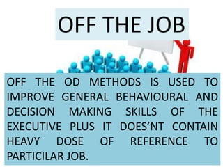 OFF THE JOB
OFF THE OD METHODS IS USED TO
IMPROVE GENERAL BEHAVIOURAL AND
DECISION MAKING SKILLS OF THE
EXECUTIVE PLUS IT DOES’NT CONTAIN
HEAVY DOSE OF REFERENCE TO
PARTICILAR JOB.
 