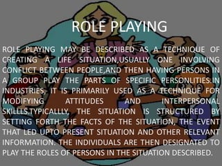 ROLE PLAYING MAY BE DESCRIBED AS A TECHNIQUE OF
CREATING A LIFE SITUATION,USUALLY ONE INVOLVING
CONFLICT BETWEEN PEOPLE,AND THEN HAVING PERSONS IN
A GROUP PLAY THE PARTS OF SPECIFIC PERSONLITIES.IN
INDUSTRIES, IT IS PRIMARILY USED AS A TECHNIQUE FOR
MODIFYING ATTITUDES AND INTERPERSONAL
SKILLLS.TYPICALLLY, THE SITUATION IS STRUCTURED BY
SETTING FORTH THE FACTS OF THE SITUATION, THE EVENT
THAT LED UPTO PRESENT SITUATION AND OTHER RELEVANT
INFORMATION. THE INDIVIDUALS ARE THEN DESIGNATED TO
PLAY THE ROLES OF PERSONS IN THE SITUATION DESCRIBED.
ROLE PLAYING
 