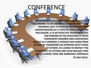 CONFERENCE
A CONFERENCE IS A GROUP MEETING CONDUCTED
ACCORDING TO AN ORGANISED PLAN IN WHICH THE
MEMBERS SEEK TO DEVELOP KNOWLEDGE AND
UNDERSTANDING OF A TOPIC BY PARTICIPATION IN
DISCUSSION. IT IS AN EFFECTIVE TRAINING DEVICE
FOR PERSONS IN THE POSITIONS OF BOTH
CONFERENCE MEMBER AND CONFERENCE
LEADER.AS A MEMBER, A PERSON CAN LEARN FROM
OTHERS BY COMPARING HIS OPINIONS WITH THOSE
OF OTHERS. HE LEARNS TO RESPECT THE
VIEWPOINTS OF OTHERS AND ALSO REALISES THAT
THERE IS MORE THAN ONE WORKABLE APPROACH
TO ANY ISSUE.
 