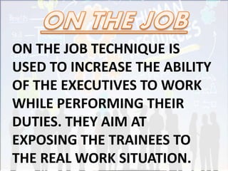 ON THE JOB TECHNIQUE IS
USED TO INCREASE THE ABILITY
OF THE EXECUTIVES TO WORK
WHILE PERFORMING THEIR
DUTIES. THEY AIM AT
EXPOSING THE TRAINEES TO
THE REAL WORK SITUATION.
 