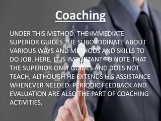 Coaching
UNDER THIS METHOD, THE IMMEDIATE
SUPERIOR GUIDES THE SUBORDDINATE ABOUT
VARIOUS WAYS AND METHODS AND SKILLS TO
DO JOB. HERE, IT IS IMPORTANT TO NOTE THAT
THE SUPERIOR ONLY GUIDES AND DOES NOT
TEACH, ALTHOUGH HE EXTENDS HIS ASSISTANCE
WHENEVER NEEDED. PERIODIC FEEDBACK AND
EVALUATION ARE ALSO THE PART OF COACHING
ACTIVITIES.
 