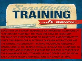 SENSITIVITY OR T-GROUP TRAINING IS AN IMPORTANT TECHNIQUE OF
“LABORATORY TRAINING”. THE MAIN OBEJCTIVE OF SENSTIVITY
TRAINING IS THE DEVELOPMENT OF AWARENESS AMD SENSTIVITY TO
ONE’S OWN BEHAVIOURAL PATTERNS THROUGH INTERACTIONS WIT
THE OTHERS.THE SENSITIVITY TRAINING PROGRAM IS ABSOLUTELY
UNSTRUCTURED. THE TRAINER INITIALLY EXPLAINS THE TECHNIQUE TO
PARTICIPATE AND INFORMS THEM THAT THE PURPOSE IS TO INCREASE
THEIR AWARENESS ABOUT THEMSELVES AND OTHERS AND TO KNOW
EACH OTHER’S FEELING AND REACTIONS IN A GROUP SETTING.
 