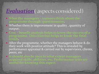  What the managers – trainees think about the
programme through questionnaire.
 Whether there is improvement in quality , quantity of
output;
 Cost – benefit analysis helps to know the success of a
programme. This criterion helps to know the final
result.
 After the programme, whether the managers behave & do
their work with positive attitude? This is revealed by
performance appraisal & carried out by supervisors, clients,
peers, etc
 It should also be seen to what extent managers
acquired skills, abilities, etc. Performance tests are
useful for knowing this aspect.
 