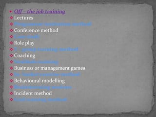  Off – the job training
 Lectures
 Programme institution method
 Conference method
 Case study
 Role play
 T – group training method
 Coaching
 Vestibule training
 Business or management games
 In- basket exercise method
 Behavioural modelling
 Brainstorming sessions
 Incident method
 Grid training method
 