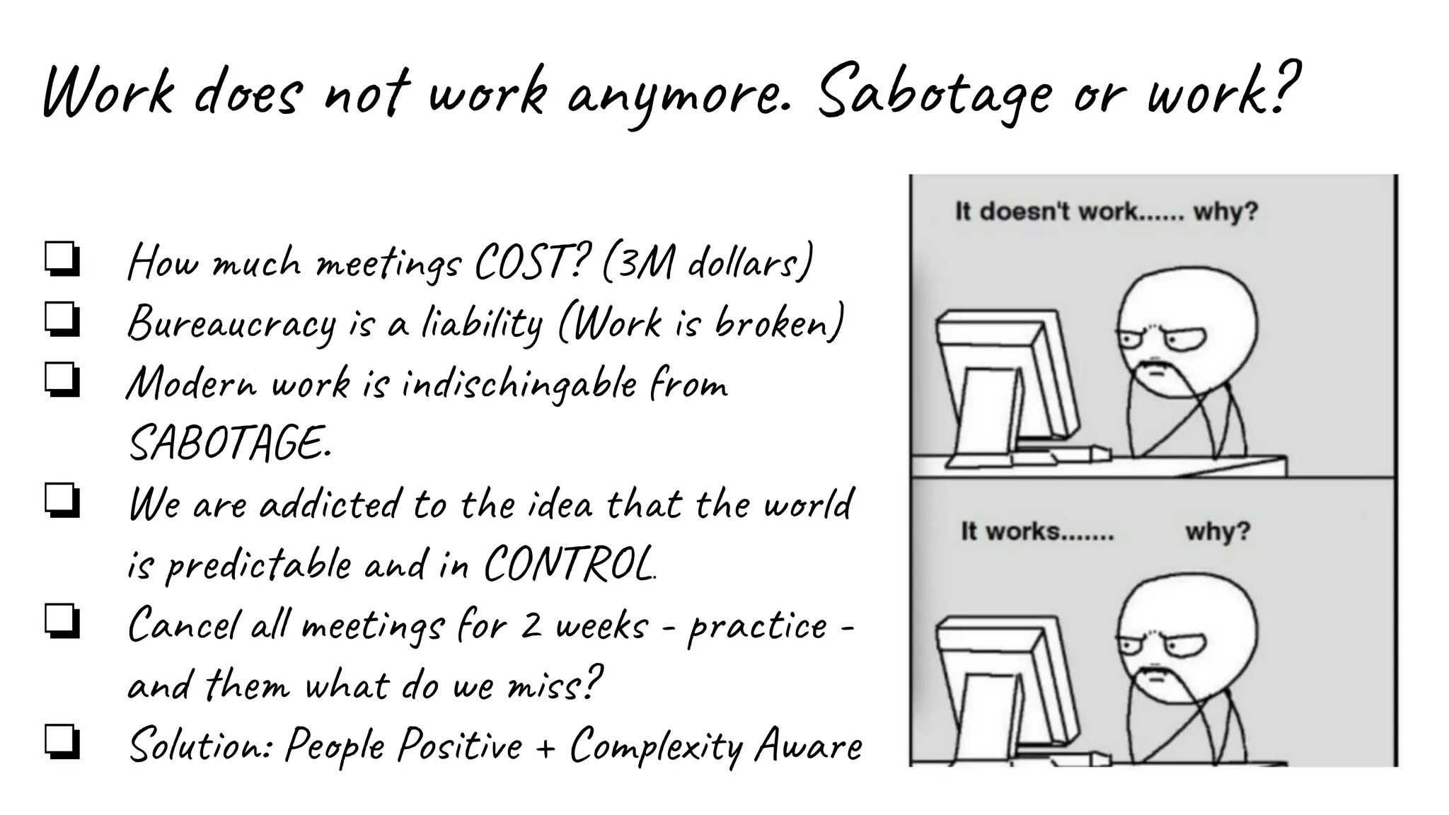 Work does not work anymore. Sabotage or work?
❏ How much meetings COST? (3M dollars)
❏ Bureaucracy is a liability (Work is broken)
❏ Modern work is indischingable from
SABOTAGE.
❏ We are addicted to the idea that the world
is predictable and in CONTROL.
❏ Cancel all meetings for 2 weeks - practice -
and them what do we miss?
❏ Solution: People Positive + Complexity Aware
 