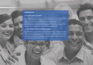 leiDersCHap

Al uw medewerkers zijn anders…

als leidinggevende weet u dat iedere individuele medewerker op een eigen manier
moet worden aangestuurd. Managementtheorieën die één recept voor al uw
medewerkers voorschrijven, lijken dan ook ver van de praktijk te staan.
Management Drives brengt de verschillen tussen medewerkers in beeld, én laat u
zien welke leiderschapstijl bij u past. Management is immers een samenspel van
individuen, en uw eigen profiel speelt daarbij een belangrijke rol.

…en ook leidinggevenden zijn unieke individuen

een goede leider is niet iemand die alles kan. Veel beter is te stellen dat een goede
leider zijn kracht en die van zijn medewerkers benut. Management Drives laat zien
welke rollen en activiteiten bij u passen, en voor welke aspecten van uw werk het
verstandig is om anderen in te schakelen. Pas dán kan een organisatie komen tot
een optimale benutting van haar kwaliteiten.




                                            8
 