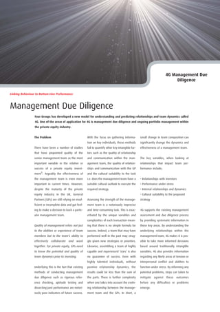 4G Management Due
                                                                                                                                     Diligence


Linking Behaviour to Bottom Line Performance



Management Due Diligence
                 Four Groups has developed a new model for understanding and predicting relationships and team dynamics called
                 4G. One of the areas of application for 4G is management due diligence and ongoing portfolio management within
                 the private equity industry.


                 The Problem                                  With the focus on gathering informa-         small change in team composition can
                                                              tion on key individuals, these methods       significantly change the dynamics and
                 There have been a number of studies          fail to quantify other key intangible fac-   effectiveness of a management team.
                 that have pinpointed quality of the          tors such as the quality of relationship
                 senior management team as the most           and communication within the man-            The key variables, when looking at
                 important variable in the relative or        agement team, the quality of relation-       relationships that impact team per-
                 success of a private equity invest-          ships and communication with the GP          formance include;
                 ment1. Arguably the effectiveness of         and the cultural suitability to the task
                 the management team is even more             i.e. does the management team have a         • Relationships with investors
                 important in current times. However,         suitable cultural outlook to execute the     • Performance under stress
                 despite the maturity of the private          required strategy.                           • Internal relationships and dynamics
                 equity industry in the UK, General                                                        • Cultural suitability to the proposed
                 Partners (GPs) are still relying on insuf-   Assessing the strength of the manage-        strategy
                 ficient or incomplete data and gut feel-     ment team is a notoriously imprecise
                 ing to make a decision to back a partic-     and time-consuming task. This is exac-       4G supports the existing management
                 ular management team.                        erbated by the unique variables and          assessment and due diligence process
                                                              complexities of each transaction mean-       by providing systematic information in
                 Quality of management refers not just        ing that there is no simple formula for      these key areas. By understanding the
                 to the abilities or experience of team       success. Indeed, a team that may have        underlying relationships within the
                 members but to the team’s ability to         performed well in the past may strug-        management team, 4G makes it is pos-
                 effectively collaborate and work             gle given new strategies or priorities.      sible to take more informed decisions
                 together. For private equity, GPs need       Likewise, assembling a team of highly        based around traditionally intangible
                 to know the potential and quality of         capable and experienced ‘stars’ is also      variables. 4G also provides information
                 team dynamics prior to investing.            no guarantee of success. Even with           regarding any likely areas of tension or
                                                              highly talented individuals, without         interpersonal conflict and abilities to
                 Underlying this is the fact that existing    positive relationship dynamics, the          function under stress. By informing any
                 methods of conducting management             results could be less than the sum of        potential problems, steps can taken to
                 due diligence such as rigorous refer-        the parts. There is further complexity       mitigate   against    these   outcomes
                 ence checking, aptitude testing and          when one takes into account the evolv-       before any difficulties or problems
                 dissecting past performance are notori-      ing relationship between the manage-         emerge.
                 ously poor indicators of future success.     ment team and the GPs. In short, a
 