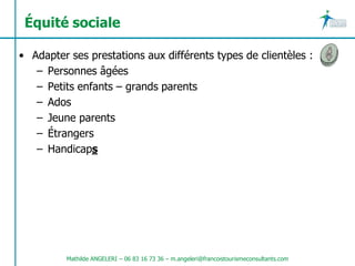 Équité sociale

• Adapter ses prestations aux différents types de clientèles :
   – Personnes âgées
   – Petits enfants – grands parents
   – Ados
   – Jeune parents
   – Étrangers
   – Handicaps




          Mathilde ANGELERI – 06 83 16 73 36 – m.angeleri@francoistourismeconsultants.com
 