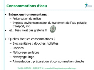 Consommations d’eau

• Enjeux environnementaux :
   – Préservation du milieu
   – Impacts environnementaux du traitement de l’eau potable,
     transport, etc.
• et… l’eau n’est pas gratuite !!


• Quelles sont les consommations ?
   – Bloc sanitaire : douches, toilettes
   – Piscines
   – Nettoyage surfaces
   – Nettoyage linge
   – Alimentation : préparation et consommation directe
         Mathilde ANGELERI – 06 83 16 73 36 – m.angeleri@francoistourismeconsultants.com
 