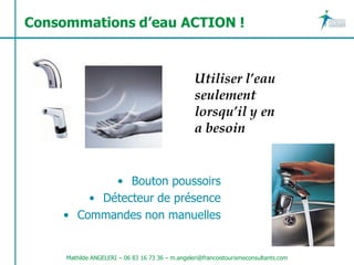 Consommations d’eau ACTION !



                                                  Utiliser l’eau
                                                  seulement
                                                  lorsqu’il y en
                                                  a besoin


            • Bouton poussoirs
        • Détecteur de présence
    • Commandes non manuelles


     Mathilde ANGELERI – 06 83 16 73 36 – m.angeleri@francoistourismeconsultants.com
 