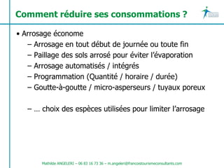 Comment réduire ses consommations ?

• Arrosage économe
   – Arrosage en tout début de journée ou toute fin
   – Paillage des sols arrosé pour éviter l’évaporation
   – Arrosage automatisés / intégrés
   – Programmation (Quantité / horaire / durée)
   – Goutte-à-goutte / micro-asperseurs / tuyaux poreux

   – … choix des espèces utilisées pour limiter l’arrosage




       Mathilde ANGELERI – 06 83 16 73 36 – m.angeleri@francoistourismeconsultants.com
 