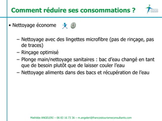 Comment réduire ses consommations ?

• Nettoyage économe

   – Nettoyage avec des lingettes microfibre (pas de rinçage, pas
     de traces)
   – Rinçage optimisé
   – Plonge main/nettoyage sanitaires : bac d’eau changé en tant
     que de besoin plutôt que de laisser couler l’eau
   – Nettoyage aliments dans des bacs et récupération de l’eau




         Mathilde ANGELERI – 06 83 16 73 36 – m.angeleri@francoistourismeconsultants.com
 