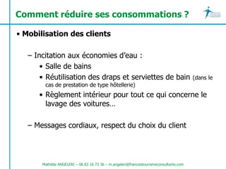Comment réduire ses consommations ?

• Mobilisation des clients

   – Incitation aux économies d’eau :
       • Salle de bains
       • Réutilisation des draps et serviettes de bain                                   (dans le
        cas de prestation de type hôtellerie)
      • Règlement intérieur pour tout ce qui concerne le
        lavage des voitures…

   – Messages cordiaux, respect du choix du client




       Mathilde ANGELERI – 06 83 16 73 36 – m.angeleri@francoistourismeconsultants.com
 