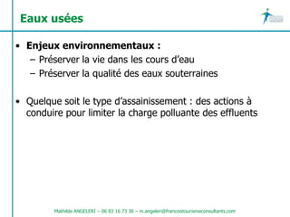 Eaux usées

• Enjeux environnementaux :
   – Préserver la vie dans les cours d’eau
   – Préserver la qualité des eaux souterraines

• Quelque soit le type d’assainissement : des actions à
  conduire pour limiter la charge polluante des effluents




         Mathilde ANGELERI – 06 83 16 73 36 – m.angeleri@francoistourismeconsultants.com
 