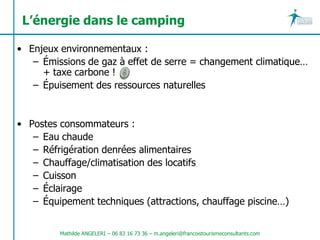 L’énergie dans le camping

• Enjeux environnementaux :
   – Émissions de gaz à effet de serre = changement climatique…
     + taxe carbone !
   – Épuisement des ressources naturelles


• Postes consommateurs :
   – Eau chaude
   – Réfrigération denrées alimentaires
   – Chauffage/climatisation des locatifs
   – Cuisson
   – Éclairage
   – Équipement techniques (attractions, chauffage piscine…)


         Mathilde ANGELERI – 06 83 16 73 36 – m.angeleri@francoistourismeconsultants.com
 